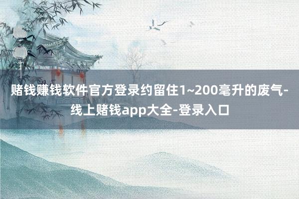 赌钱赚钱软件官方登录约留住1~200毫升的废气-线上赌钱app大全-登录入口