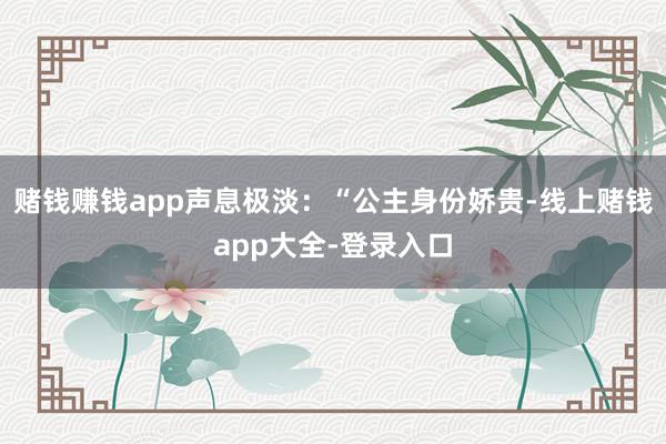 赌钱赚钱app声息极淡：“公主身份娇贵-线上赌钱app大全-登录入口