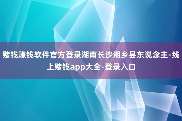 赌钱赚钱软件官方登录湖南长沙湘乡县东说念主-线上赌钱app大全-登录入口