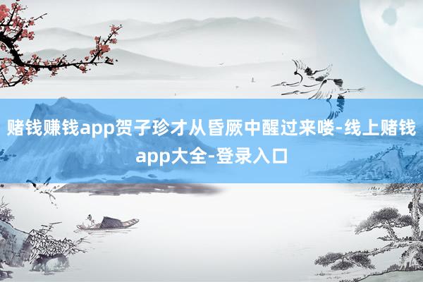 赌钱赚钱app贺子珍才从昏厥中醒过来喽-线上赌钱app大全-登录入口