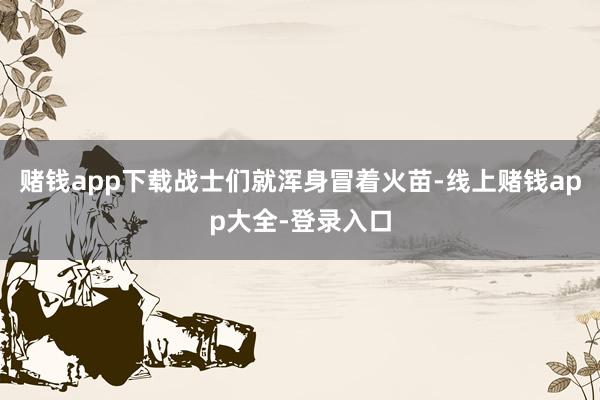 赌钱app下载战士们就浑身冒着火苗-线上赌钱app大全-登录入口