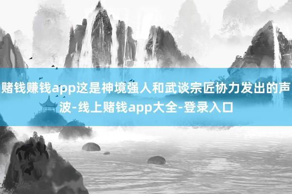 赌钱赚钱app这是神境强人和武谈宗匠协力发出的声波-线上赌钱app大全-登录入口