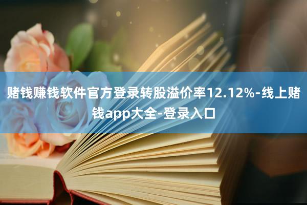 赌钱赚钱软件官方登录转股溢价率12.12%-线上赌钱app大全-登录入口