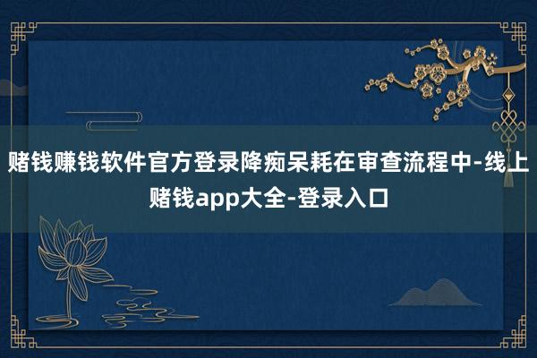 赌钱赚钱软件官方登录降痴呆耗在审查流程中-线上赌钱app大全-登录入口