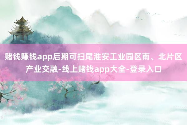 赌钱赚钱app后期可扫尾淮安工业园区南、北片区产业交融-线上赌钱app大全-登录入口