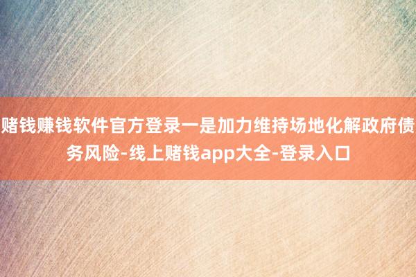 赌钱赚钱软件官方登录一是加力维持场地化解政府债务风险-线上赌钱app大全-登录入口