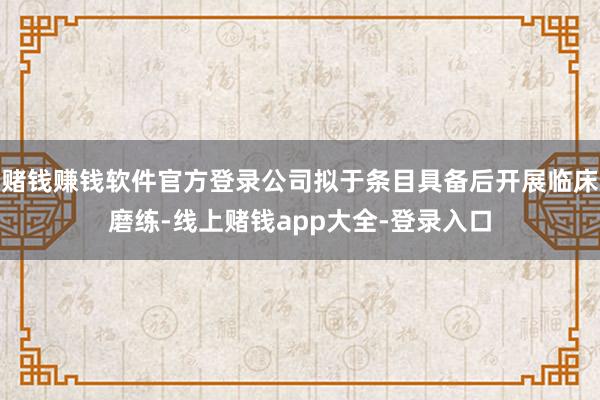 赌钱赚钱软件官方登录公司拟于条目具备后开展临床磨练-线上赌钱app大全-登录入口