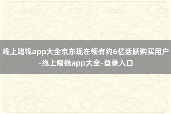 线上赌钱app大全京东现在领有约6亿活跃购买用户-线上赌钱app大全-登录入口