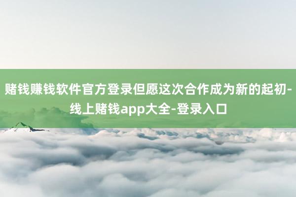 赌钱赚钱软件官方登录但愿这次合作成为新的起初-线上赌钱app大全-登录入口