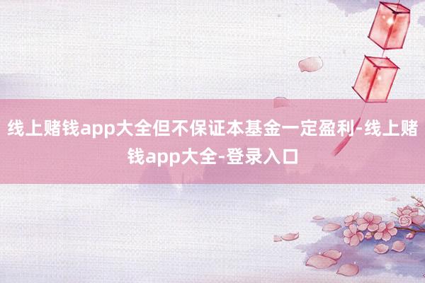 线上赌钱app大全但不保证本基金一定盈利-线上赌钱app大全-登录入口