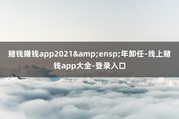 赌钱赚钱app2021&ensp;年卸任-线上赌钱app大全-登录入口