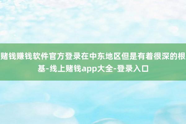 赌钱赚钱软件官方登录在中东地区但是有着很深的根基-线上赌钱app大全-登录入口