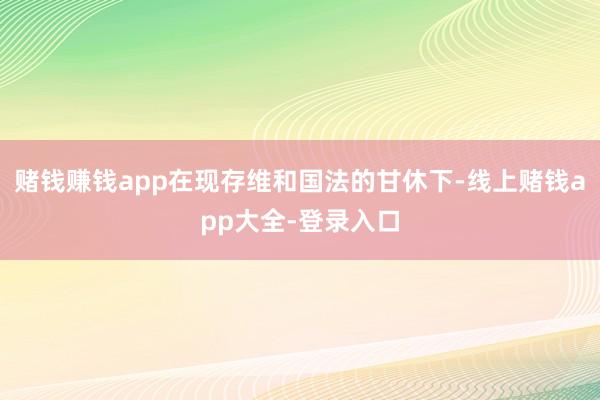 赌钱赚钱app在现存维和国法的甘休下-线上赌钱app大全-登录入口