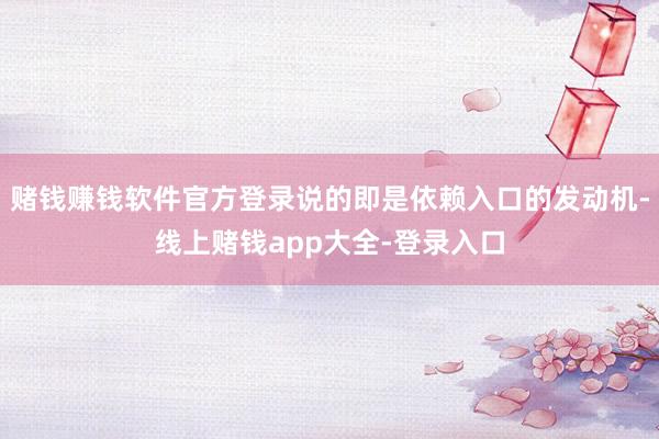 赌钱赚钱软件官方登录说的即是依赖入口的发动机-线上赌钱app大全-登录入口