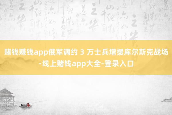 赌钱赚钱app俄军调约 3 万士兵增援库尔斯克战场-线上赌钱app大全-登录入口