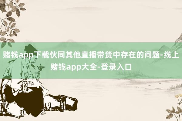 赌钱app下载伙同其他直播带货中存在的问题-线上赌钱app大全-登录入口