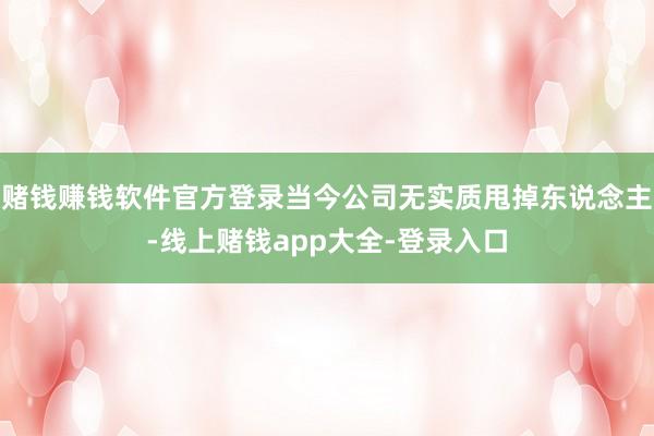 赌钱赚钱软件官方登录当今公司无实质甩掉东说念主-线上赌钱app大全-登录入口