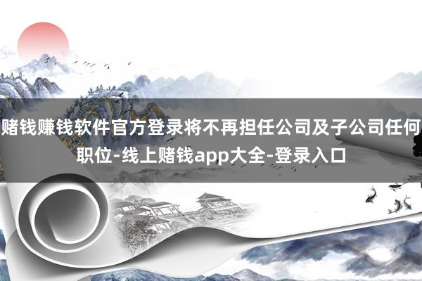 赌钱赚钱软件官方登录将不再担任公司及子公司任何职位-线上赌钱app大全-登录入口