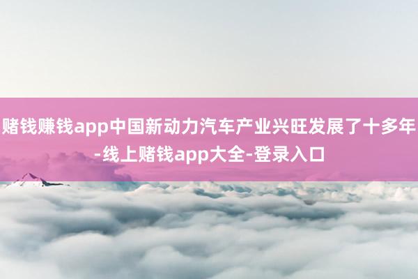 赌钱赚钱app中国新动力汽车产业兴旺发展了十多年-线上赌钱app大全-登录入口