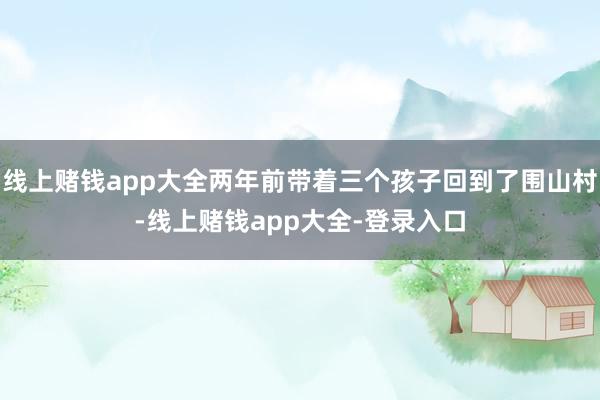 线上赌钱app大全两年前带着三个孩子回到了围山村-线上赌钱app大全-登录入口