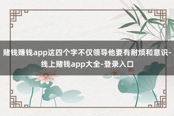 赌钱赚钱app这四个字不仅领导他要有耐烦和意识-线上赌钱app大全-登录入口