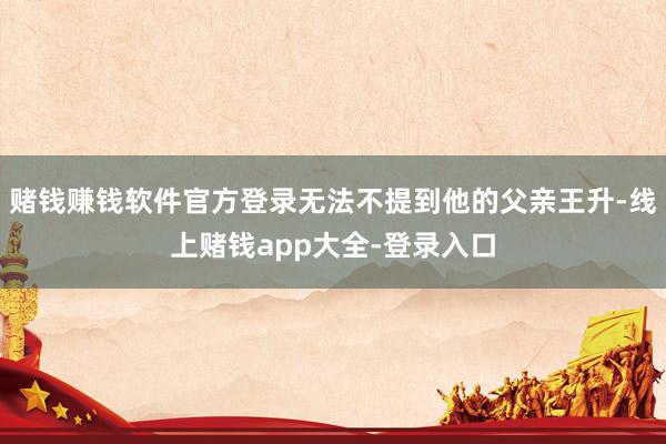 赌钱赚钱软件官方登录无法不提到他的父亲王升-线上赌钱app大全-登录入口