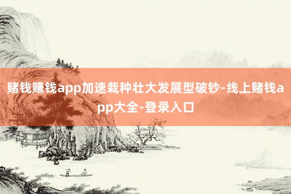 赌钱赚钱app加速栽种壮大发展型破钞-线上赌钱app大全-登录入口