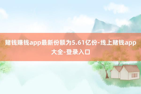 赌钱赚钱app最新份额为5.61亿份-线上赌钱app大全-登录入口