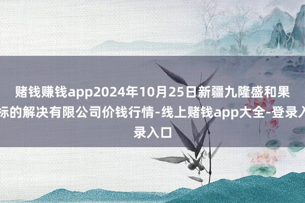 赌钱赚钱app2024年10月25日新疆九隆盛和果品标的解决有限公司价钱行情-线上赌钱app大全-登录入口