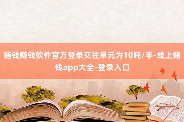 赌钱赚钱软件官方登录交往单元为10吨/手-线上赌钱app大全-登录入口