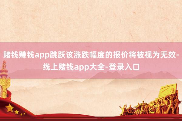 赌钱赚钱app跳跃该涨跌幅度的报价将被视为无效-线上赌钱app大全-登录入口