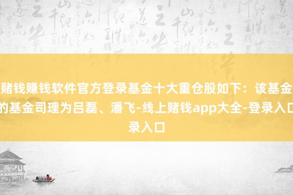 赌钱赚钱软件官方登录基金十大重仓股如下：该基金的基金司理为吕磊、潘飞-线上赌钱app大全-登录入口