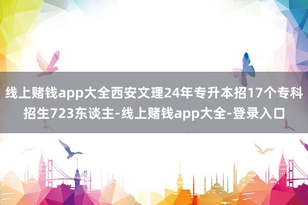 线上赌钱app大全西安文理24年专升本招17个专科招生723东谈主-线上赌钱app大全-登录入口