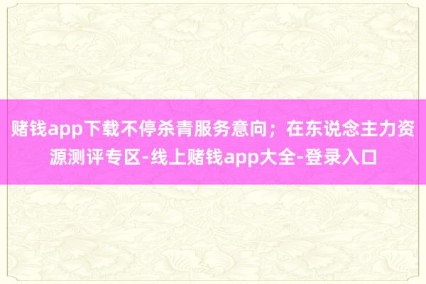 赌钱app下载不停杀青服务意向；在东说念主力资源测评专区-线上赌钱app大全-登录入口