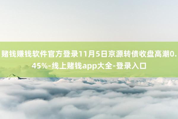 赌钱赚钱软件官方登录11月5日京源转债收盘高潮0.45%-线上赌钱app大全-登录入口