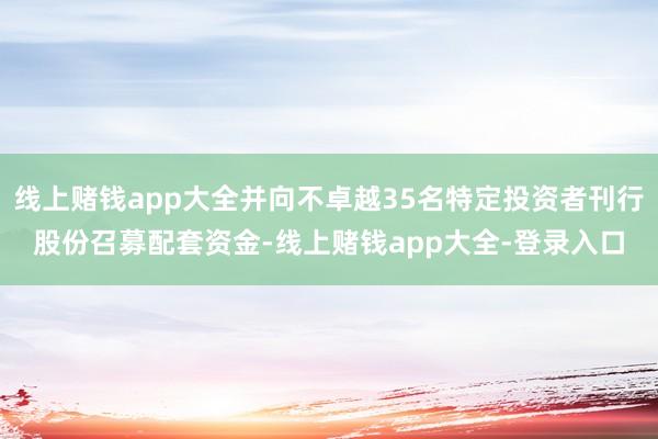 线上赌钱app大全并向不卓越35名特定投资者刊行股份召募配套资金-线上赌钱app大全-登录入口