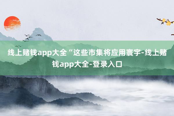 线上赌钱app大全　　“这些市集将应用寰宇-线上赌钱app大全-登录入口