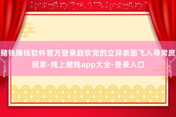 赌钱赚钱软件官方登录鼓吹党的立异表面飞入寻常庶民家-线上赌钱app大全-登录入口