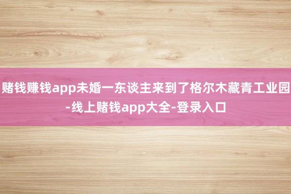 赌钱赚钱app未婚一东谈主来到了格尔木藏青工业园-线上赌钱app大全-登录入口