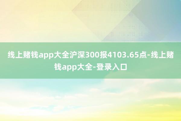 线上赌钱app大全沪深300报4103.65点-线上赌钱app大全-登录入口