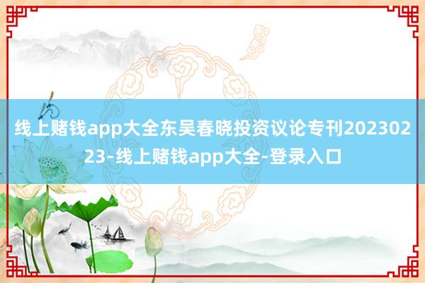 线上赌钱app大全东吴春晓投资议论专刊20230223-线上赌钱app大全-登录入口