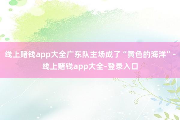 线上赌钱app大全广东队主场成了“黄色的海洋”-线上赌钱app大全-登录入口