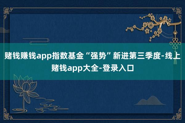 赌钱赚钱app指数基金“强势”新进第三季度-线上赌钱app大全-登录入口