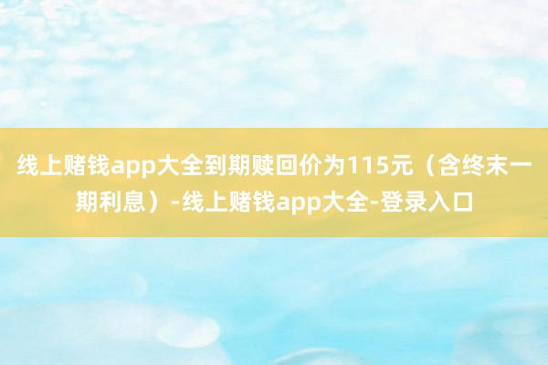 线上赌钱app大全到期赎回价为115元（含终末一期利息）-线上赌钱app大全-登录入口