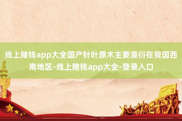 线上赌钱app大全　　国产针叶原木主要漫衍在我国西南地区-线上赌钱app大全-登录入口