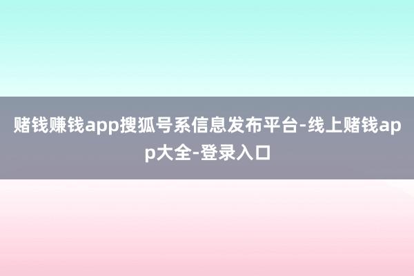 赌钱赚钱app搜狐号系信息发布平台-线上赌钱app大全-登录入口