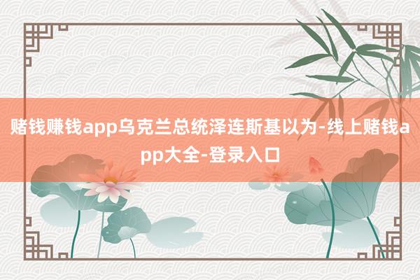 赌钱赚钱app乌克兰总统泽连斯基以为-线上赌钱app大全-登录入口