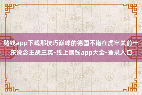 赌钱app下载那技巧巅峰的德国不错在虎牢关前一东说念主战三英-线上赌钱app大全-登录入口