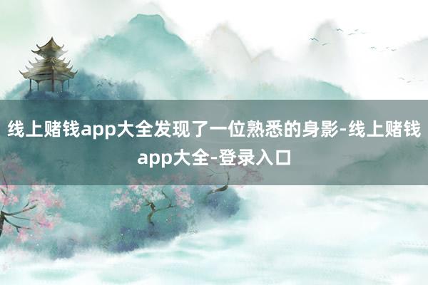 线上赌钱app大全发现了一位熟悉的身影-线上赌钱app大全-登录入口