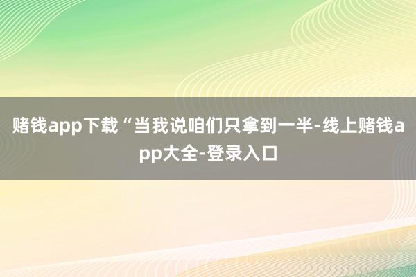 赌钱app下载“当我说咱们只拿到一半-线上赌钱app大全-登录入口